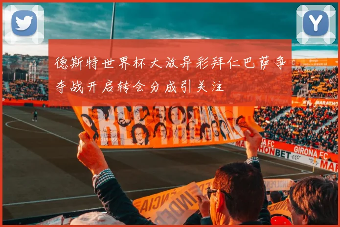 德斯特世界杯大放异彩拜仁巴萨争夺战开启转会分成引关注