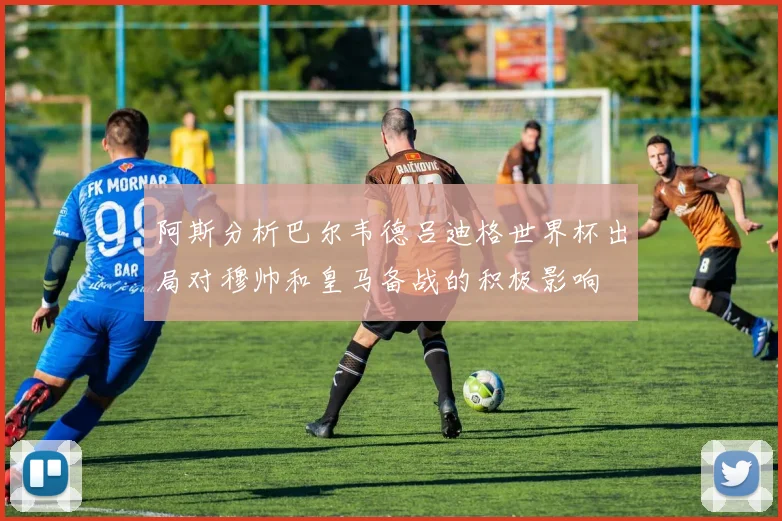 阿斯分析巴尔韦德吕迪格世界杯出局对穆帅和皇马备战的积极影响