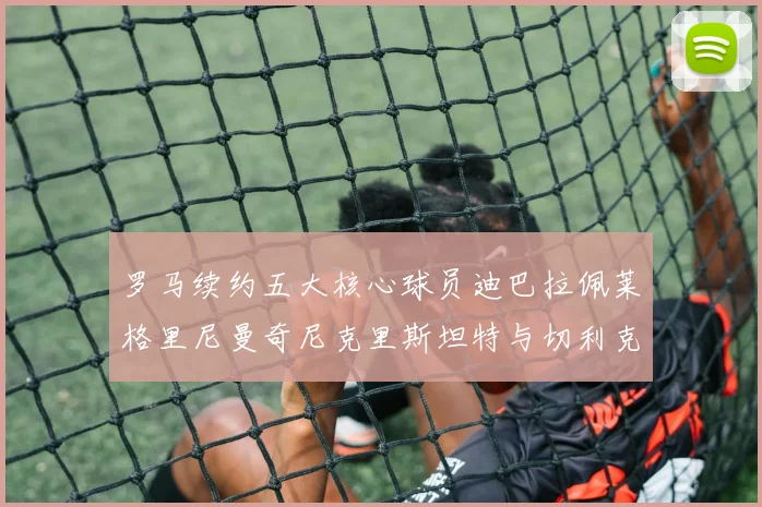 罗马续约五大核心球员迪巴拉佩莱格里尼曼奇尼克里斯坦特与切利克共创未来