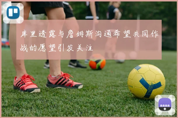 库里透露与詹姆斯沟通希望共同作战的愿望引发关注
