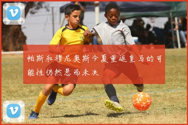 帕斯和穆尼奥斯今夏重返皇马的可能性仍然悬而未决