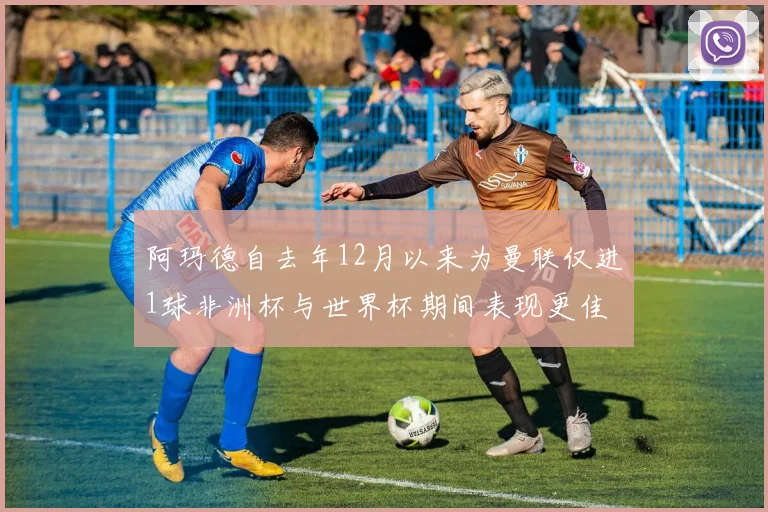 阿玛德自去年12月以来为曼联仅进1球非洲杯与世界杯期间表现更佳