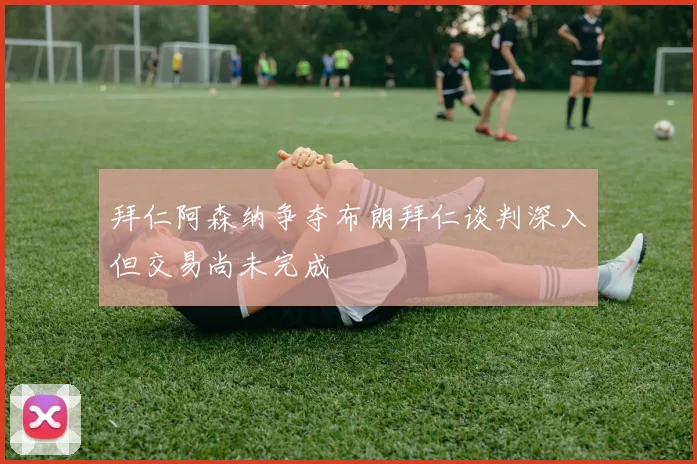 拜仁阿森纳争夺布朗拜仁谈判深入但交易尚未完成