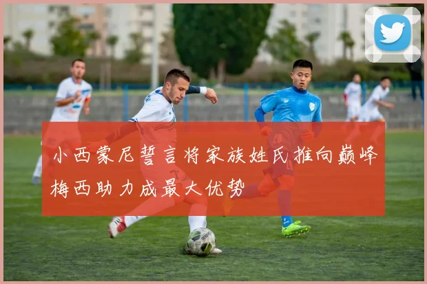 小西蒙尼誓言将家族姓氏推向巅峰梅西助力成最大优势