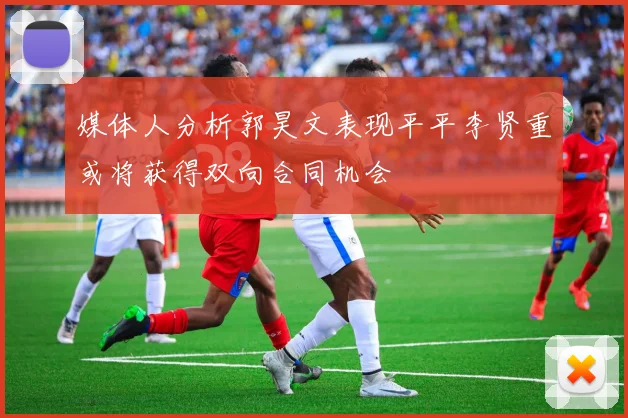 媒体人分析郭昊文表现平平李贤重或将获得双向合同机会