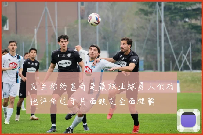 瓦兰称约基奇是最职业球员人们对他评价过于片面缺乏全面理解