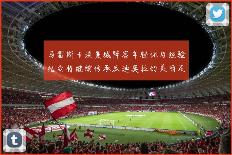 马雷斯卡谈曼城阵容年轻化与经验结合将继续传承瓜迪奥拉的美丽足球理念